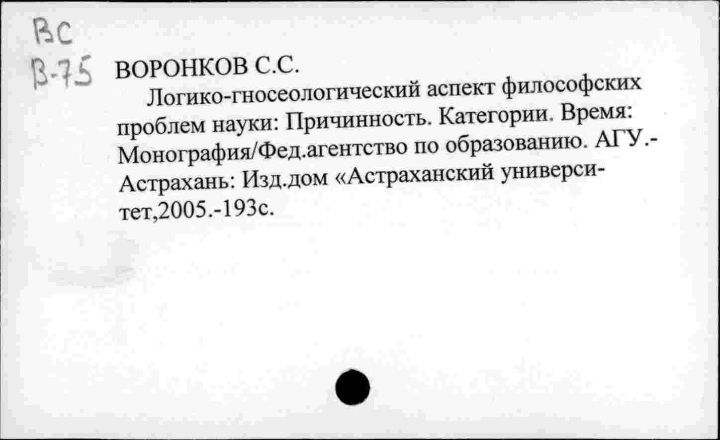 ﻿ВС
ВОРОНКОВ с.с.
Логико-гносеологический аспект философских проблем науки: Причинность. Категории. Время: Монография/Фед.агентство по образованию. А1 •-Астрахань: Изд.дом «Астраханский университет,2005.-193с.